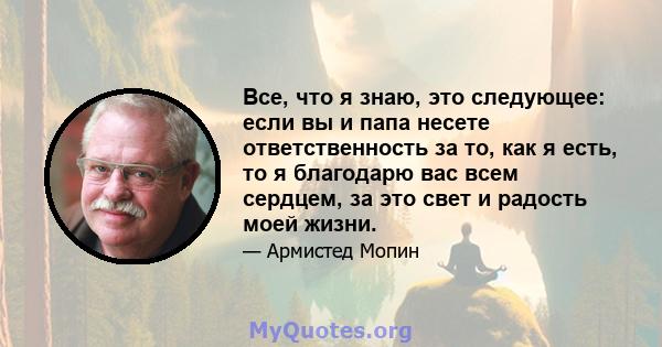 Все, что я знаю, это следующее: если вы и папа несете ответственность за то, как я есть, то я благодарю вас всем сердцем, за это свет и радость моей жизни.