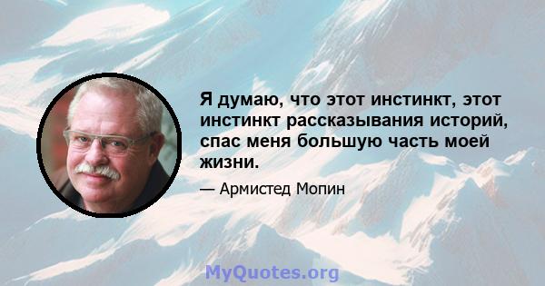 Я думаю, что этот инстинкт, этот инстинкт рассказывания историй, спас меня большую часть моей жизни.