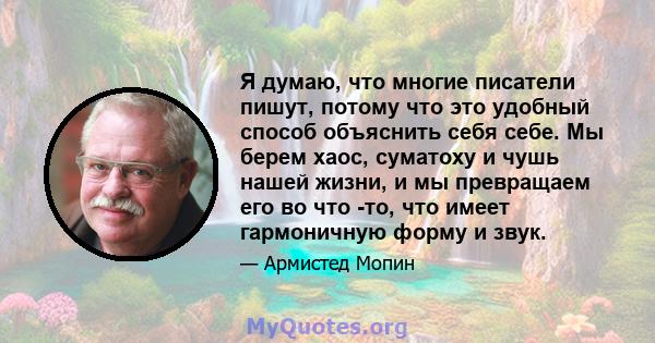 Я думаю, что многие писатели пишут, потому что это удобный способ объяснить себя себе. Мы берем хаос, суматоху и чушь нашей жизни, и мы превращаем его во что -то, что имеет гармоничную форму и звук.