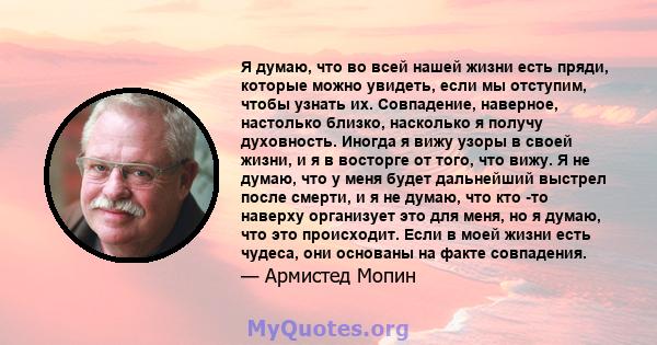 Я думаю, что во всей нашей жизни есть пряди, которые можно увидеть, если мы отступим, чтобы узнать их. Совпадение, наверное, настолько близко, насколько я получу духовность. Иногда я вижу узоры в своей жизни, и я в