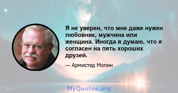 Я не уверен, что мне даже нужен любовник, мужчина или женщина. Иногда я думаю, что я согласен на пять хороших друзей.