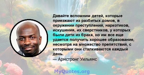 Давайте вспомним детей, которые приезжают из разбитых домов, в окружении преступлений, наркотиков, искушения, их сверстников, у которых были дети из брака, но им все еще удается получить хорошее образование, несмотря на 