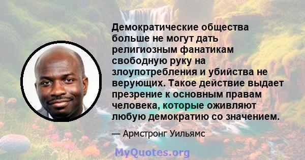 Демократические общества больше не могут дать религиозным фанатикам свободную руку на злоупотребления и убийства не верующих. Такое действие выдает презрение к основным правам человека, которые оживляют любую демократию 