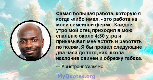 Самая большая работа, которую я когда -либо имел, - это работа на моей семейной ферме. Каждое утро мой отец приходил в мою спальню около 4:30 утра и приказывал мне встать и работать по полям. Я бы провел следующие два