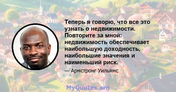 Теперь я говорю, что все это узнать о недвижимости. Повторите за мной: недвижимость обеспечивает наибольшую доходность, наибольшие значения и наименьший риск.