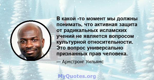 В какой -то момент мы должны понимать, что активная защита от радикальных исламских учений не является вопросом культурной относительности. Это вопрос универсально признанных прав человека.