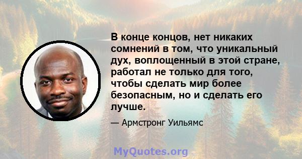 В конце концов, нет никаких сомнений в том, что уникальный дух, воплощенный в этой стране, работал не только для того, чтобы сделать мир более безопасным, но и сделать его лучше.