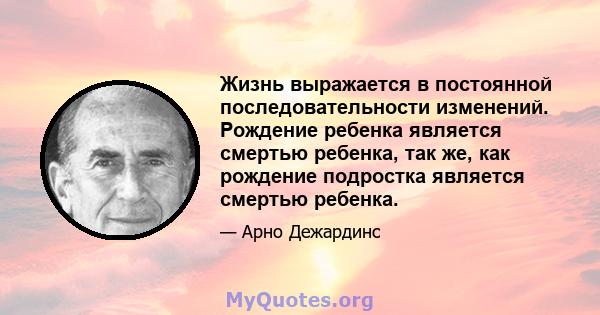 Жизнь выражается в постоянной последовательности изменений. Рождение ребенка является смертью ребенка, так же, как рождение подростка является смертью ребенка.