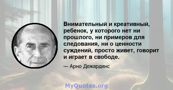 Внимательный и креативный, ребенок, у которого нет ни прошлого, ни примеров для следования, ни о ценности суждений, просто живет, говорит и играет в свободе.