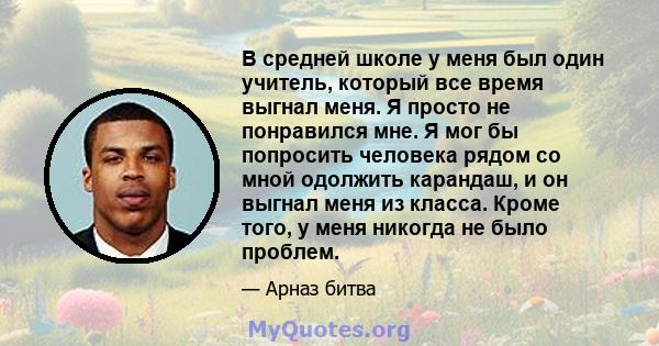 В средней школе у ​​меня был один учитель, который все время выгнал меня. Я просто не понравился мне. Я мог бы попросить человека рядом со мной одолжить карандаш, и он выгнал меня из класса. Кроме того, у меня никогда