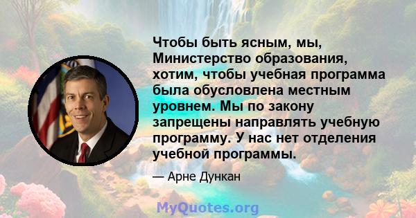 Чтобы быть ясным, мы, Министерство образования, хотим, чтобы учебная программа была обусловлена ​​местным уровнем. Мы по закону запрещены направлять учебную программу. У нас нет отделения учебной программы.