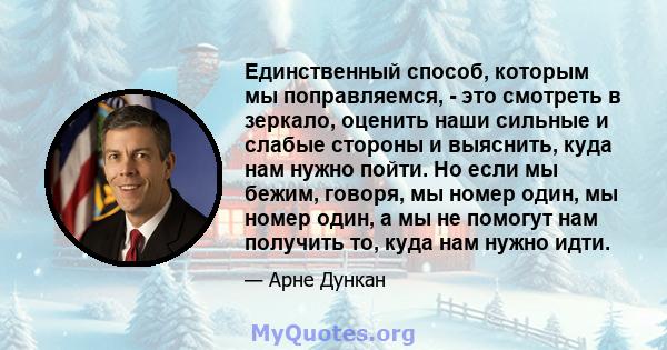 Единственный способ, которым мы поправляемся, - это смотреть в зеркало, оценить наши сильные и слабые стороны и выяснить, куда нам нужно пойти. Но если мы бежим, говоря, мы номер один, мы номер один, а мы не помогут нам 