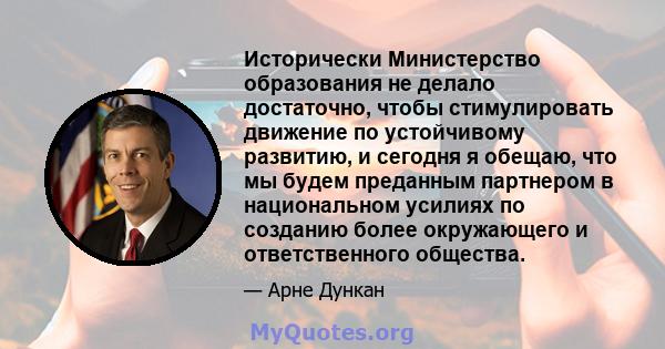 Исторически Министерство образования не делало достаточно, чтобы стимулировать движение по устойчивому развитию, и сегодня я обещаю, что мы будем преданным партнером в национальном усилиях по созданию более окружающего