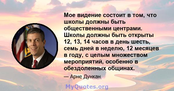 Мое видение состоит в том, что школы должны быть общественными центрами. Школы должны быть открыты 12, 13, 14 часов в день шесть, семь дней в неделю, 12 месяцев в году, с целым множеством мероприятий, особенно в