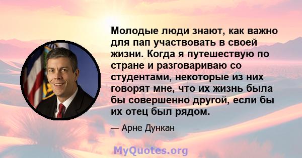 Молодые люди знают, как важно для пап участвовать в своей жизни. Когда я путешествую по стране и разговариваю со студентами, некоторые из них говорят мне, что их жизнь была бы совершенно другой, если бы их отец был