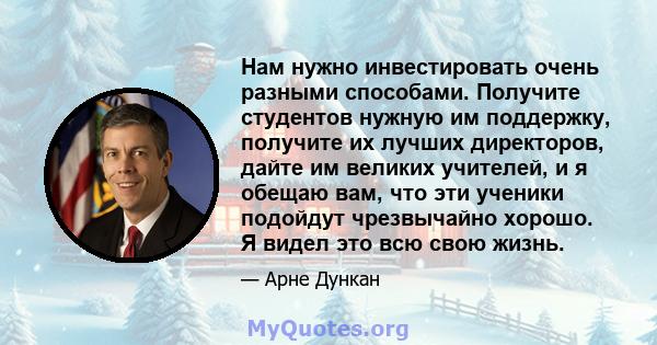 Нам нужно инвестировать очень разными способами. Получите студентов нужную им поддержку, получите их лучших директоров, дайте им великих учителей, и я обещаю вам, что эти ученики подойдут чрезвычайно хорошо. Я видел это 