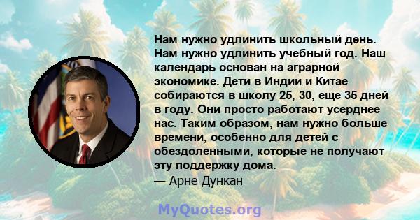 Нам нужно удлинить школьный день. Нам нужно удлинить учебный год. Наш календарь основан на аграрной экономике. Дети в Индии и Китае собираются в школу 25, 30, еще 35 дней в году. Они просто работают усерднее нас. Таким