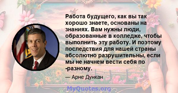 Работа будущего, как вы так хорошо знаете, основаны на знаниях. Вам нужны люди, образованные в колледже, чтобы выполнить эту работу. И поэтому последствия для нашей страны абсолютно разрушительны, если мы не начнем