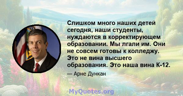 Слишком много наших детей сегодня, наши студенты, нуждаются в корректирующем образовании. Мы лгали им. Они не совсем готовы к колледжу. Это не вина высшего образования. Это наша вина К-12.