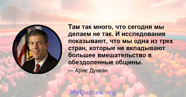 Там так много, что сегодня мы делаем не так. И исследования показывают, что мы одна из трех стран, которые не вкладывают большее вмешательство в обездоленные общины.