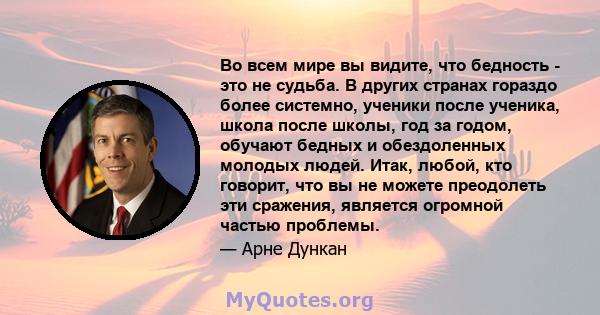 Во всем мире вы видите, что бедность - это не судьба. В других странах гораздо более системно, ученики после ученика, школа после школы, год за годом, обучают бедных и обездоленных молодых людей. Итак, любой, кто