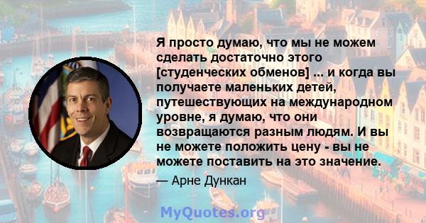 Я просто думаю, что мы не можем сделать достаточно этого [студенческих обменов] ... и когда вы получаете маленьких детей, путешествующих на международном уровне, я думаю, что они возвращаются разным людям. И вы не