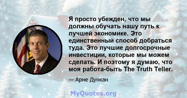 Я просто убежден, что мы должны обучать нашу путь к лучшей экономике. Это единственный способ добраться туда. Это лучшие долгосрочные инвестиции, которые мы можем сделать. И поэтому я думаю, что моя работа-быть The