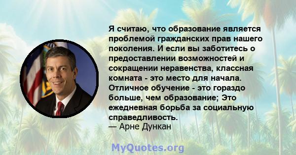 Я считаю, что образование является проблемой гражданских прав нашего поколения. И если вы заботитесь о предоставлении возможностей и сокращении неравенства, классная комната - это место для начала. Отличное обучение -