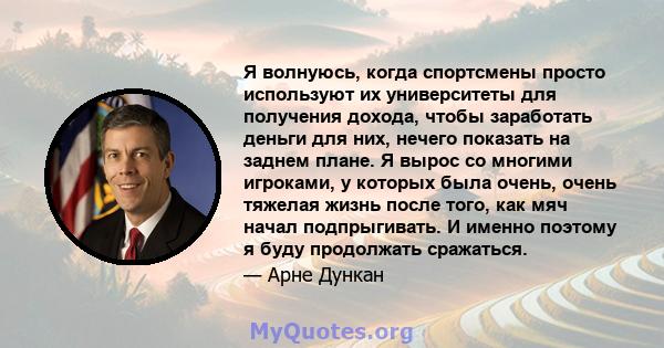 Я волнуюсь, когда спортсмены просто используют их университеты для получения дохода, чтобы заработать деньги для них, нечего показать на заднем плане. Я вырос со многими игроками, у которых была очень, очень тяжелая