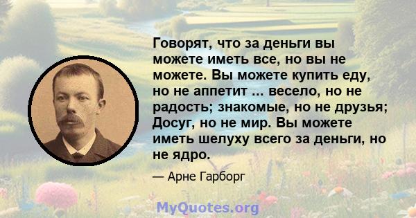 Говорят, что за деньги вы можете иметь все, но вы не можете. Вы можете купить еду, но не аппетит ... весело, но не радость; знакомые, но не друзья; Досуг, но не мир. Вы можете иметь шелуху всего за деньги, но не ядро.