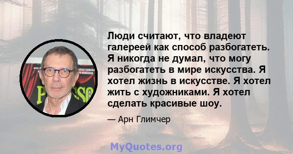 Люди считают, что владеют галереей как способ разбогатеть. Я никогда не думал, что могу разбогатеть в мире искусства. Я хотел жизнь в искусстве. Я хотел жить с художниками. Я хотел сделать красивые шоу.