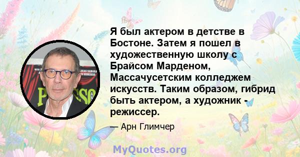 Я был актером в детстве в Бостоне. Затем я пошел в художественную школу с Брайсом Марденом, Массачусетским колледжем искусств. Таким образом, гибрид быть актером, а художник - режиссер.