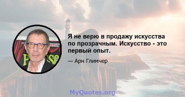 Я не верю в продажу искусства по прозрачным. Искусство - это первый опыт.