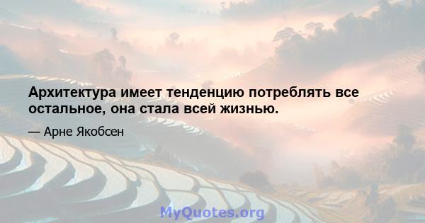 Архитектура имеет тенденцию потреблять все остальное, она стала всей жизнью.