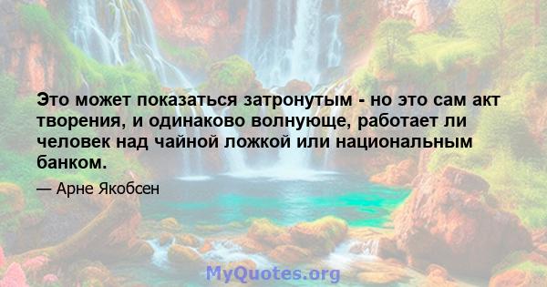 Это может показаться затронутым - но это сам акт творения, и одинаково волнующе, работает ли человек над чайной ложкой или национальным банком.