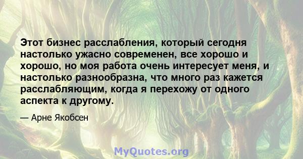 Этот бизнес расслабления, который сегодня настолько ужасно современен, все хорошо и хорошо, но моя работа очень интересует меня, и настолько разнообразна, что много раз кажется расслабляющим, когда я перехожу от одного