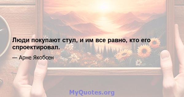 Люди покупают стул, и им все равно, кто его спроектировал.