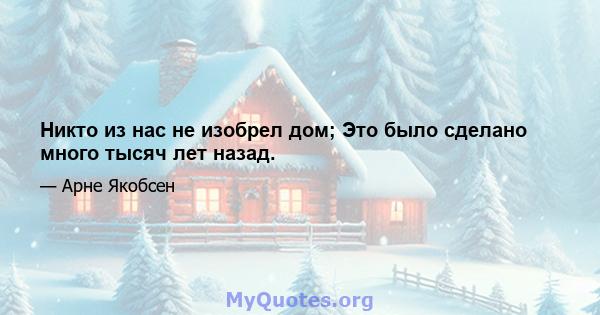 Никто из нас не изобрел дом; Это было сделано много тысяч лет назад.