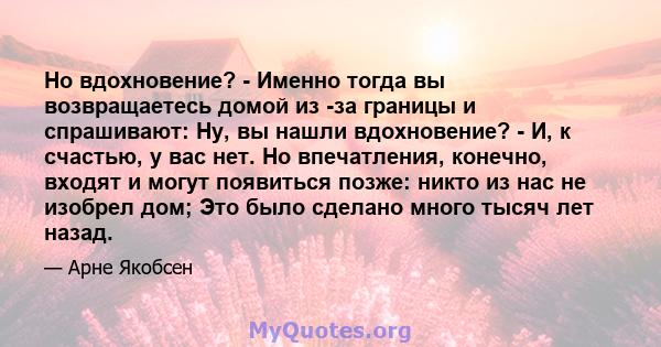 Но вдохновение? - Именно тогда вы возвращаетесь домой из -за границы и спрашивают: Ну, вы нашли вдохновение? - И, к счастью, у вас нет. Но впечатления, конечно, входят и могут появиться позже: никто из нас не изобрел