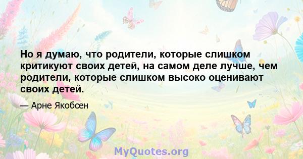 Но я думаю, что родители, которые слишком критикуют своих детей, на самом деле лучше, чем родители, которые слишком высоко оценивают своих детей.