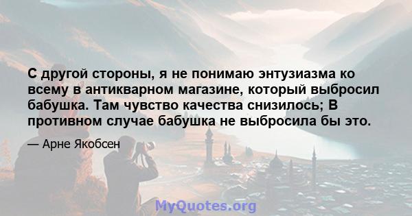 С другой стороны, я не понимаю энтузиазма ко всему в антикварном магазине, который выбросил бабушка. Там чувство качества снизилось; В противном случае бабушка не выбросила бы это.