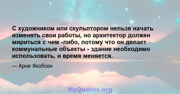 С художником или скульптором нельзя начать изменять свои работы, но архитектор должен мириться с чем -либо, потому что он делает коммунальные объекты - здание необходимо использовать, и время меняется.