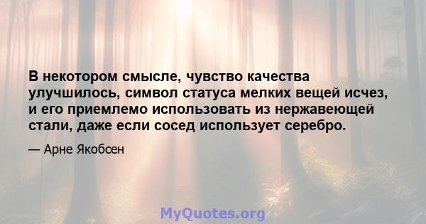 В некотором смысле, чувство качества улучшилось, символ статуса мелких вещей исчез, и его приемлемо использовать из нержавеющей стали, даже если сосед использует серебро.