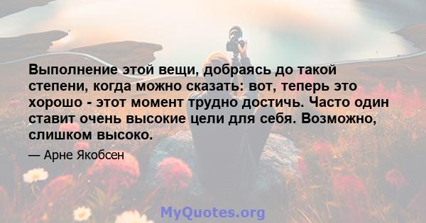 Выполнение этой вещи, добраясь до такой степени, когда можно сказать: вот, теперь это хорошо - этот момент трудно достичь. Часто один ставит очень высокие цели для себя. Возможно, слишком высоко.