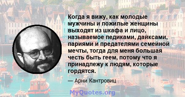 Когда я вижу, как молодые мужчины и пожилые женщины выходят из шкафа и лицо, называемое педиками, дайксами, париями и предателями семейной мечты, тогда для меня большая честь быть геем, потому что я принадлежу к людям,