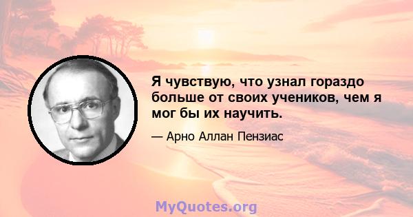 Я чувствую, что узнал гораздо больше от своих учеников, чем я мог бы их научить.