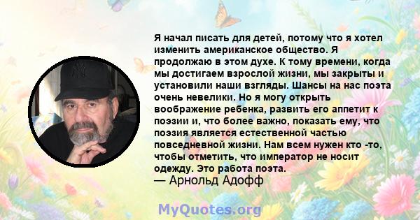 Я начал писать для детей, потому что я хотел изменить американское общество. Я продолжаю в этом духе. К тому времени, когда мы достигаем взрослой жизни, мы закрыты и установили наши взгляды. Шансы на нас поэта очень