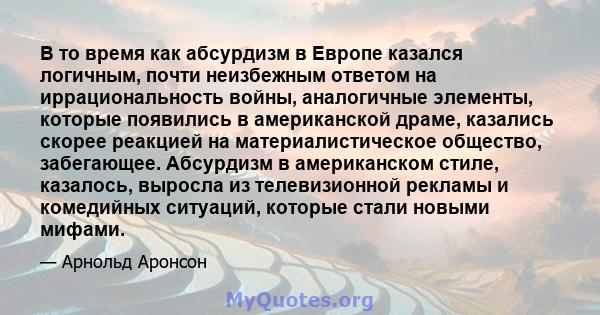 В то время как абсурдизм в Европе казался логичным, почти неизбежным ответом на иррациональность войны, аналогичные элементы, которые появились в американской драме, казались скорее реакцией на материалистическое