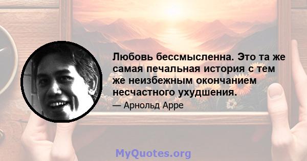 Любовь бессмысленна. Это та же самая печальная история с тем же неизбежным окончанием несчастного ухудшения.