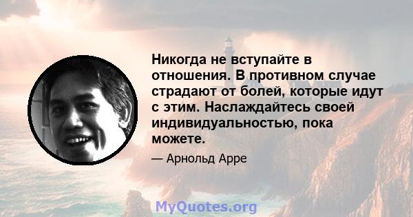 Никогда не вступайте в отношения. В противном случае страдают от болей, которые идут с этим. Наслаждайтесь своей индивидуальностью, пока можете.